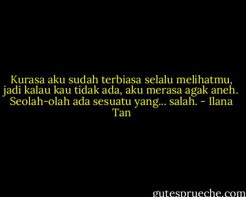 Kurasa aku sudah terbiasa selalu melihatmu, jadi kalau kau tidak ada, aku merasa agak aneh. Seolah-olah ada sesuatu yang... salah. - Ilana Tan