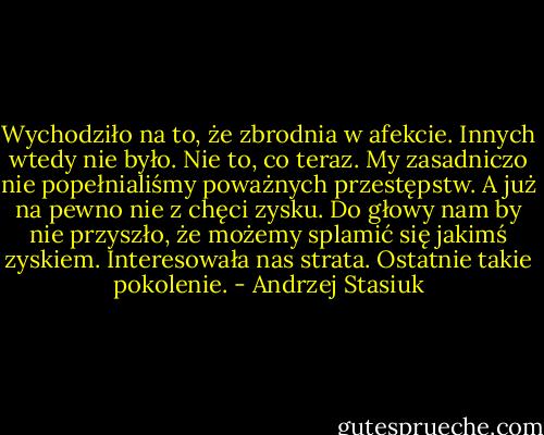 Wychodziło na to, że zbrodnia w afekcie. Innych wtedy nie było. Nie to, co teraz. My zasadniczo nie popełnialiśmy poważnych przestępstw. A już na pewno nie z chęci zysku. Do głowy nam by nie przyszło, że możemy splamić się jakimś zyskiem. Interesowała nas strata. Ostatnie takie pokolenie. - Andrzej Stasiuk