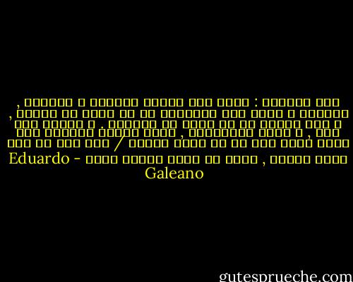 نعم بالفعل : مهما كان المرء متالما و متهدما , يستطيع ن يعثر على معاصرين في اي مكان في الزمن , و على وملاء في اي مكان في العالم . و اينما حدث هذا , و طيلة استمراره , يكون المرء محظوظا بان يشعر بانه شيء ما في عزلة الكون / شيء أهم من ذرة غبار سخيفة , اكثر من لحظة عابرة فحسب - Eduardo Galeano