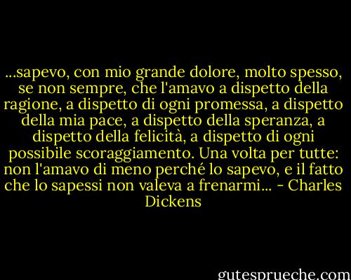 ...sapevo, con mio grande dolore, molto spesso, se non sempre, che l'amavo a dispetto della ragione, a dispetto di ogni promessa, a dispetto della mia pace, a dispetto della speranza, a dispetto della felicità, a dispetto di ogni possibile scoraggiamento. Una volta per tutte: non l'amavo di meno perché lo sapevo, e il fatto che lo sapessi non valeva a frenarmi... - Charles Dickens