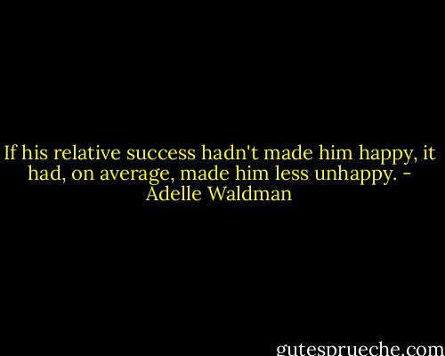 If his relative success hadn't made him happy, it had, on average, made him less unhappy. - Adelle Waldman