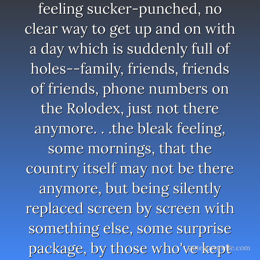 They gaze at each other for a while, down here on the barroom floor of history, feeling sucker-punched, no clear way to get up and on with a day which is suddenly full of holes--family, friends, friends of friends, phone numbers on the Rolodex, just not there anymore. . .the bleak feeling, some mornings, that the country itself may not be there anymore, but being silently replaced screen by screen with something else, some surprise package, by those who've kept their wits about them and their clicking thumbs ready. - Thomas Pynchon
