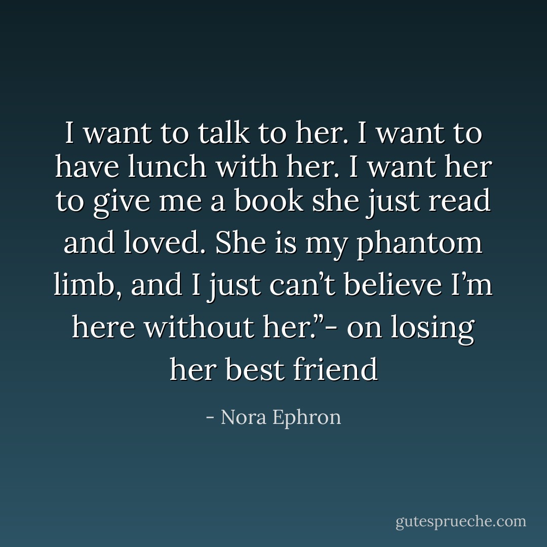 I want to talk to her. I want to have lunch with her. I want her to give me a book she just read and loved. She is my phantom limb, and I just can’t believe I’m here without her.”- on losing her best friend - Nora Ephron