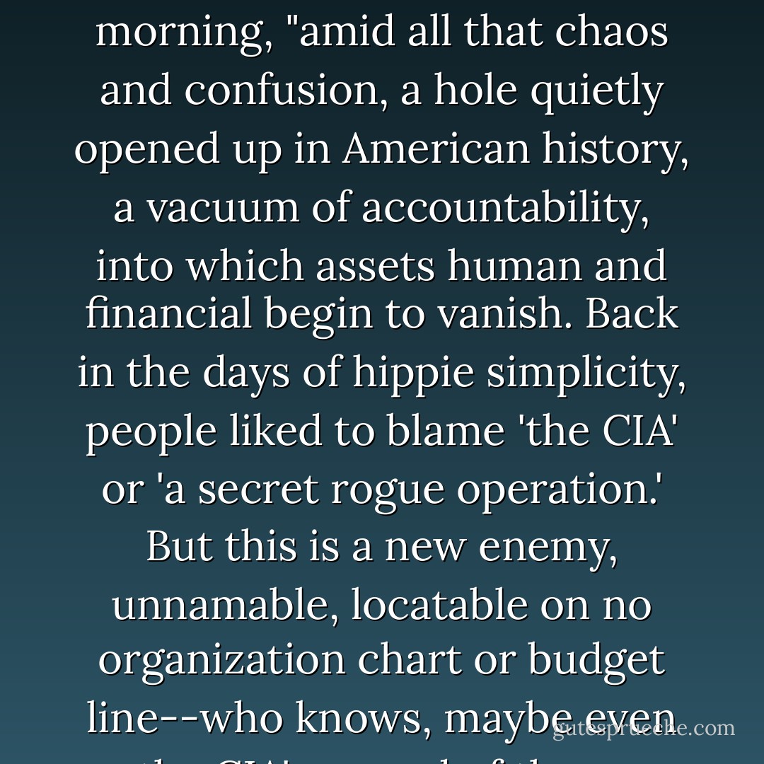 After the 11 September attack," March editorializes one morning, "amid all that chaos and confusion, a hole quietly opened up in American history, a vacuum of accountability, into which assets human and financial begin to vanish. Back in the days of hippie simplicity, people liked to blame 'the CIA' or 'a secret rogue operation.' But this is a new enemy, unnamable, locatable on no organization chart or budget line--who knows, maybe even the CIA's scared of them. - Thomas Pynchon