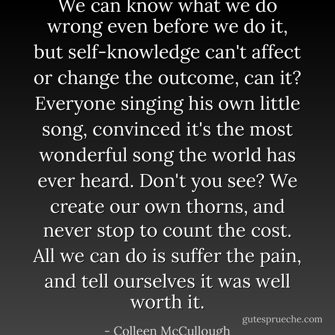 We can know what we do wrong even before we do it, but self-knowledge can't affect or change the outcome, can it? Everyone singing his own little song, convinced it's the most wonderful song the world has ever heard. Don't you see? We create our own thorns, and never stop to count the cost. All we can do is suffer the pain, and tell ourselves it was well worth it. - Colleen McCullough