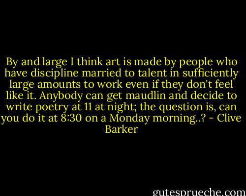 By and large I think art is made by people who have discipline married to talent in sufficiently large amounts to work even if they don't feel like it. Anybody can get maudlin and decide to write poetry at 11 at night; the question is, can you do it at 8:30 on a Monday morning..? - Clive Barker