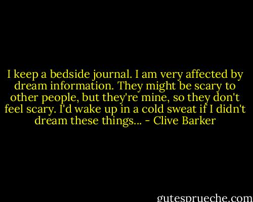I keep a bedside journal. I am very affected by dream information. They might be scary to other people, but they're mine, so they don't feel scary. I'd wake up in a cold sweat if I didn't dream these things... - Clive Barker