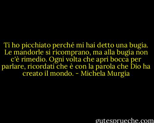 Ti ho picchiato perché mi hai detto una bugia. Le mandorle si ricomprano, ma alla bugia non c'è rimedio. Ogni volta che apri bocca per parlare, ricordati che è con la parola che Dio ha creato il mondo. - Michela Murgia