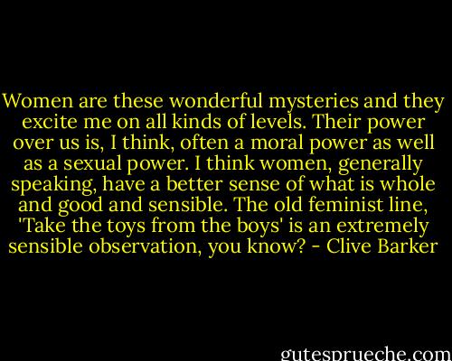 Women are these wonderful mysteries and they excite me on all kinds of levels. Their power over us is, I think, often a moral power as well as a sexual power. I think women, generally speaking, have a better sense of what is whole and good and sensible. The old feminist line, 'Take the toys from the boys' is an extremely sensible observation, you know? - Clive Barker