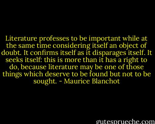 Literature professes to be important while at the same time considering itself an object of doubt. It confirms itself as it disparages itself. It seeks itself: this is more than it has a right to do, because literature may be one of those things which deserve to be found but not to be sought. - Maurice Blanchot