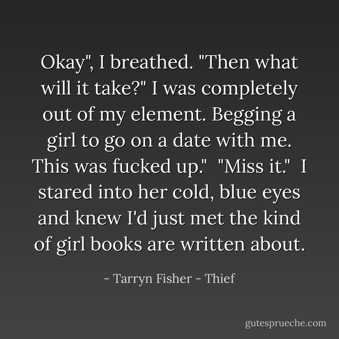 Okay", I breathed. "Then what will it take?" I was completely out of my element. Begging a girl to go on a date with me. This was fucked up."<br /><br />"Miss it."<br /><br />I stared into her cold, blue eyes and knew I'd just met the kind of girl books are written about. - Tarryn Fisher - Thief