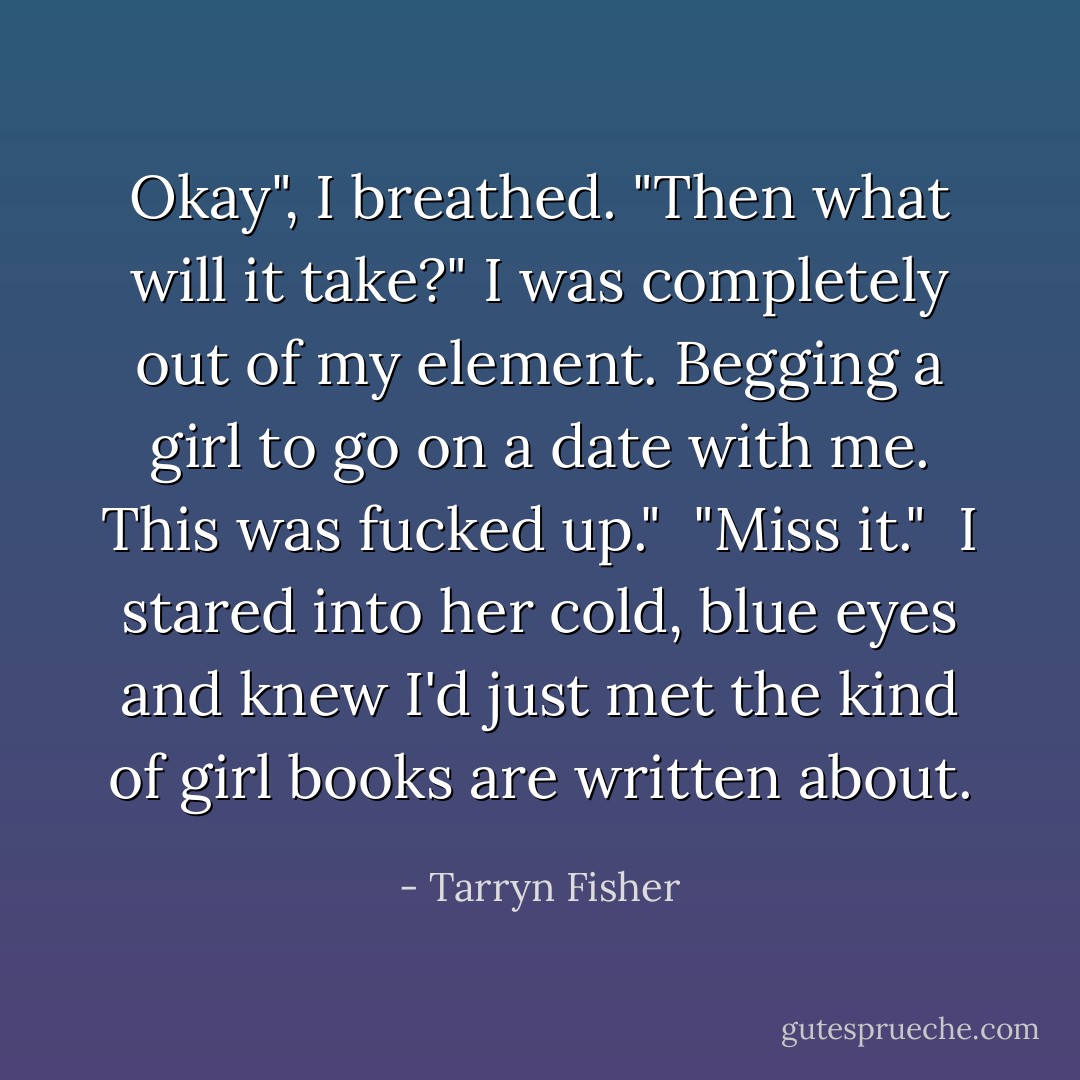 Okay", I breathed. "Then what will it take?" I was completely out of my element. Begging a girl to go on a date with me. This was fucked up."<br /><br />"Miss it."<br /><br />I stared into her cold, blue eyes and knew I'd just met the kind of girl books are written about. - Tarryn Fisher