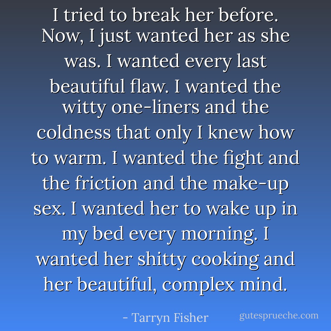 I tried to break her before. Now, I just wanted her as she was. I wanted every last beautiful flaw. I wanted the witty one-liners and the coldness that only I knew how to warm. I wanted the fight and the friction and the make-up sex. I wanted her to wake up in my bed every morning. I wanted her shitty cooking and her beautiful, complex mind. - Tarryn Fisher
