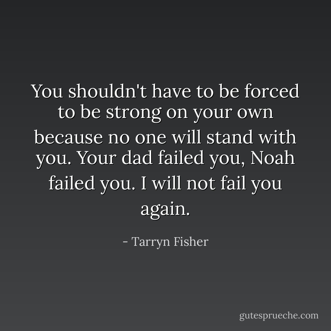 You shouldn't have to be forced to be strong on your own because no one will stand with you. Your dad failed you, Noah failed you. I will not fail you again. - Tarryn Fisher