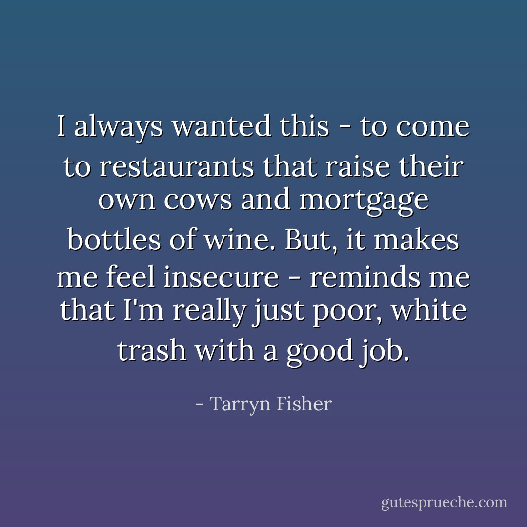 I always wanted this - to come to restaurants that raise their own cows and mortgage bottles of wine. But, it makes me feel insecure - reminds me that I'm really just poor, white trash with a good job. - Tarryn Fisher