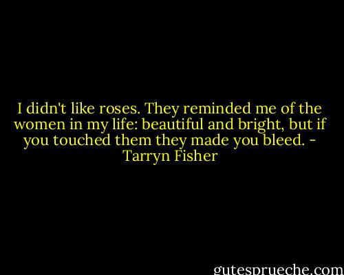I didn't like roses. They reminded me of the women in my life: beautiful and bright, but if you touched them they made you bleed. - Tarryn Fisher
