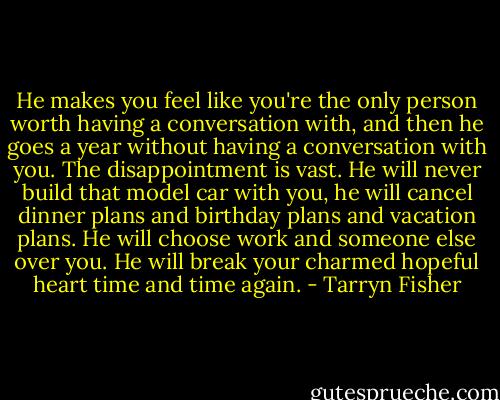 He makes you feel like you're the only person worth having a conversation with, and then he goes a year without having a conversation with you. The disappointment is vast. He will never build that model car with you, he will cancel dinner plans and birthday plans and vacation plans. He will choose work and someone else over you. He will break your charmed hopeful heart time and time again. - Tarryn Fisher