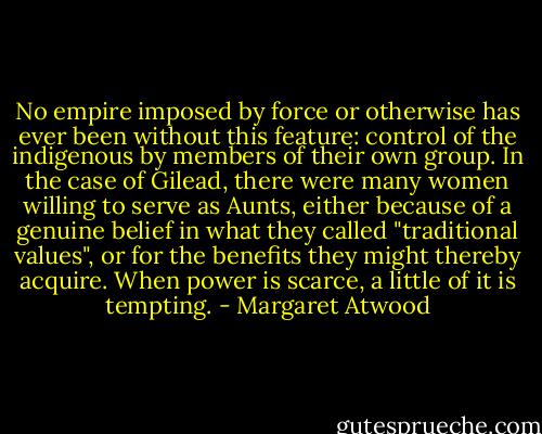 No empire imposed by force or otherwise has ever been without this feature: control of the indigenous by members of their own group. In the case of Gilead, there were many women willing to serve as Aunts, either because of a genuine belief in what they called "traditional values", or for the benefits they might thereby acquire. When power is scarce, a little of it is tempting. - Margaret Atwood