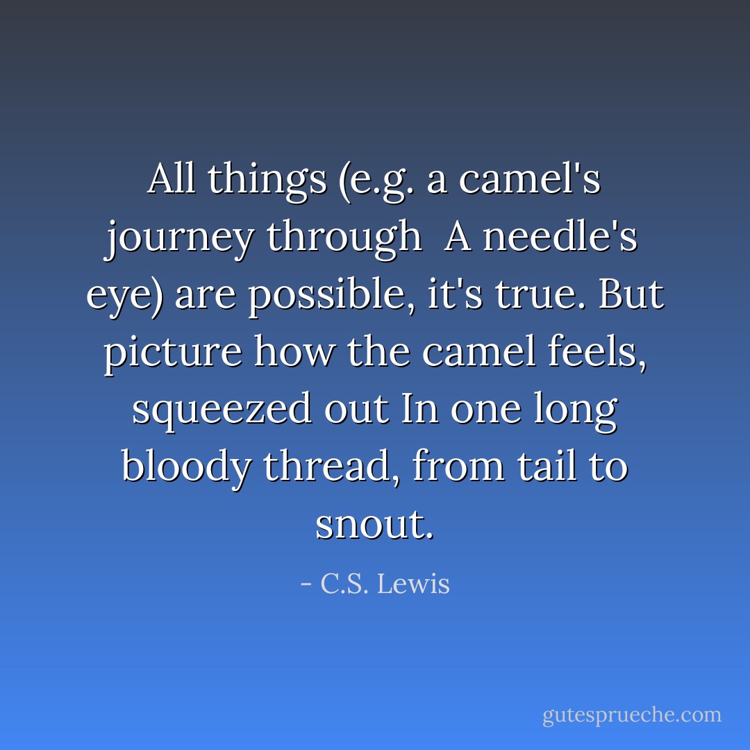 All things (e.g. a camel's journey through <br />A needle's eye) are possible, it's true.<br />But picture how the camel feels, squeezed out<br />In one long bloody thread, from tail to snout. - C.S. Lewis