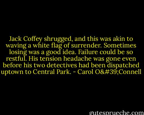 Jack Coffey shrugged, and this was akin to waving a white flag of surrender. Sometimes losing was a good idea. Failure could be so restful. His tension headache was gone even before his two detectives had been dispatched uptown to Central Park. - Carol O'Connell