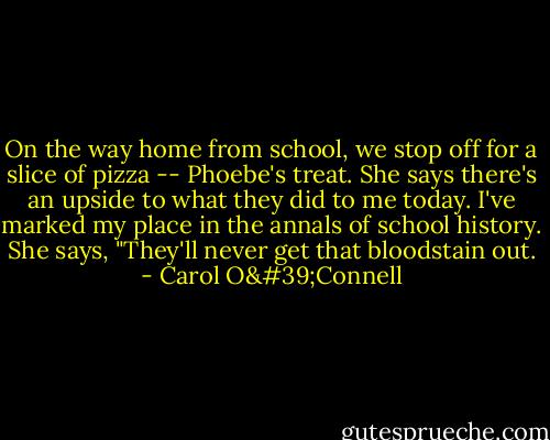 On the way home from school, we stop off for a slice of pizza -- Phoebe's treat. She says there's an upside to what they did to me today. I've marked my place in the annals of school history. She says, "They'll never get that bloodstain out. - Carol O'Connell