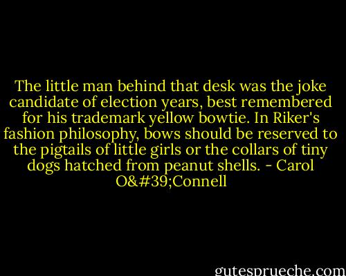 The little man behind that desk was the joke candidate of election years, best remembered for his trademark yellow bowtie. In Riker's fashion philosophy, bows should be reserved to the pigtails of little girls or the collars of tiny dogs hatched from peanut shells. - Carol O'Connell