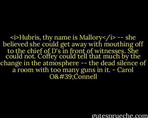 <i>Hubris, thy name is Mallory</i> -- she believed she could get away with mouthing off to the chief of D's in front of witnesses. She could not. Coffey could tell that much by the change in the atmosphere -- the dead silence of a room with too many guns in it. - Carol O'Connell