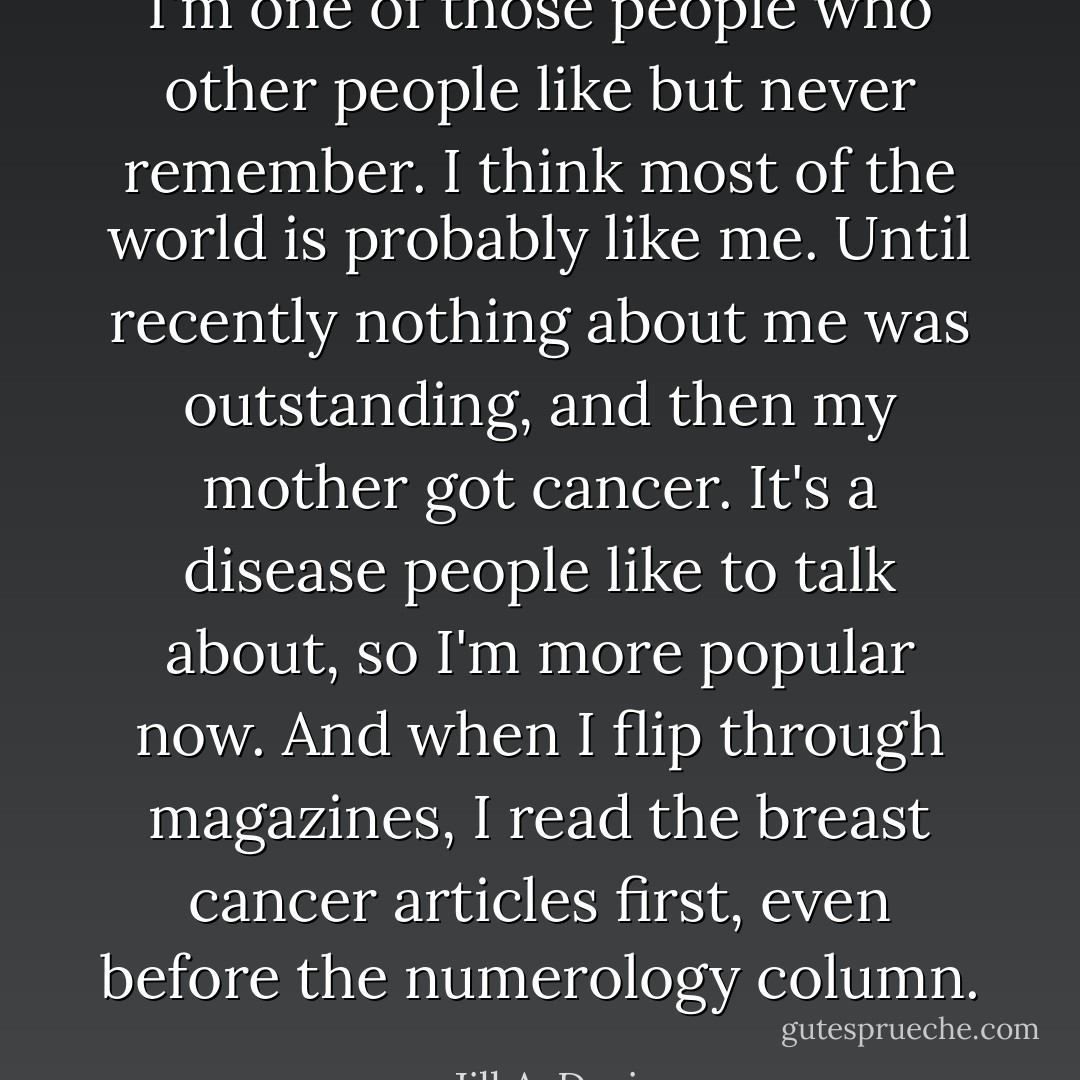 I'm one of those people who other people like but never remember. I think most of the world is probably like me. Until recently nothing about me was outstanding, and then my mother got cancer. It's a disease people like to talk about, so I'm more popular now. And when I flip through magazines, I read the breast cancer articles first, even before the numerology column. - Jill A. Davis