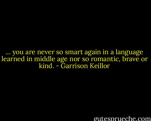 ... you are never so smart again in a language learned in middle age nor so romantic, brave or kind. - Garrison Keillor