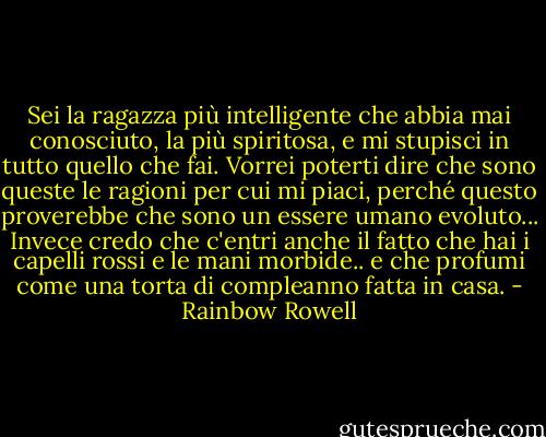 Sei la ragazza più intelligente che abbia mai conosciuto, la più spiritosa, e mi stupisci in tutto quello che fai. Vorrei poterti dire che sono queste le ragioni per cui mi piaci, perché questo proverebbe che sono un essere umano evoluto... Invece credo che c'entri anche il fatto che hai i capelli rossi e le mani morbide.. e che profumi come una torta di compleanno fatta in casa. - Rainbow Rowell