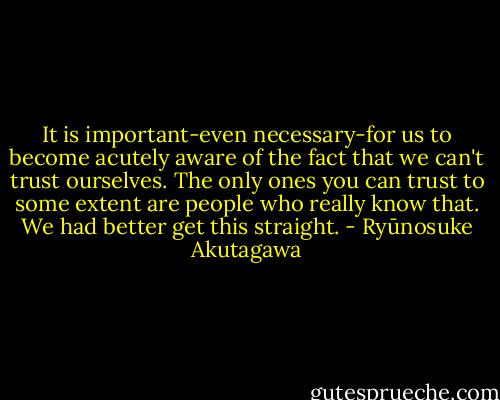 It is important-even necessary-for us to become acutely aware of the fact that we can't trust ourselves. The only ones you can trust to some extent are people who really know that. We had better get this straight. - Ryūnosuke Akutagawa
