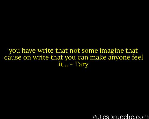 you have write that not some imagine that cause on write that you can make anyone feel it... - Tary