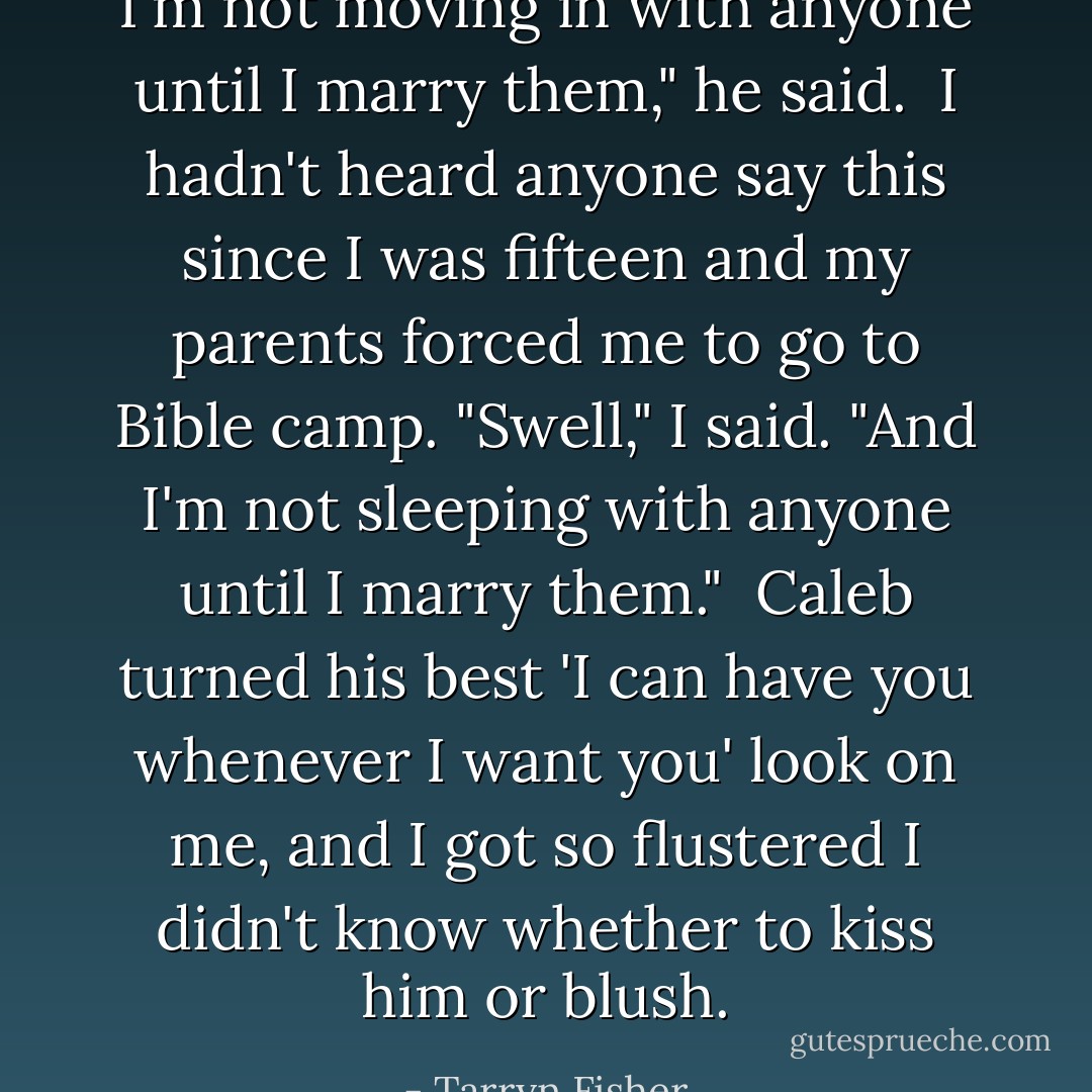 I'm not moving in with anyone until I marry them," he said.<br /><br />I hadn't heard anyone say this since I was fifteen and my parents forced me to go to Bible camp. "Swell," I said. "And I'm not sleeping with anyone until I marry them."<br /><br />Caleb turned his best 'I can have you whenever I want you' look on me, and I got so flustered I didn't know whether to kiss him or blush. - Tarryn Fisher