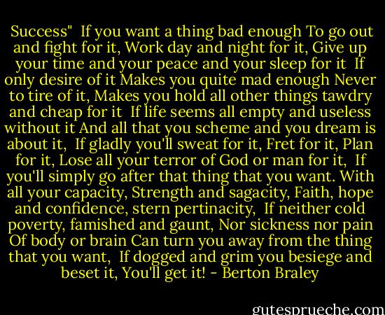  Success"<br /><br />If you want a thing bad enough<br />To go out and fight for it,<br />Work day and night for it,<br />Give up your time and your peace and your sleep for it<br /><br />If only desire of it<br />Makes you quite mad enough<br />Never to tire of it,<br />Makes you hold all other things tawdry and cheap for it<br /><br />If life seems all empty and useless without it<br />And all that you scheme and you dream is about it,<br /><br />If gladly you'll sweat for it,<br />Fret for it,<br />Plan for it,<br />Lose all your terror of God or man for it,<br /><br />If you'll simply go after that thing that you want.<br />With all your capacity,<br />Strength and sagacity,<br />Faith, hope and confidence, stern pertinacity,<br /><br />If neither cold poverty, famished and gaunt,<br />Nor sickness nor pain<br />Of body or brain<br />Can turn you away from the thing that you want,<br /><br />If dogged and grim you besiege and beset it,<br />You'll get it! - Berton Braley