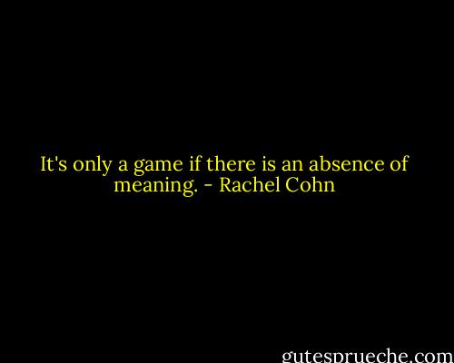 It's only a game if there is an absence of meaning. - Rachel Cohn
