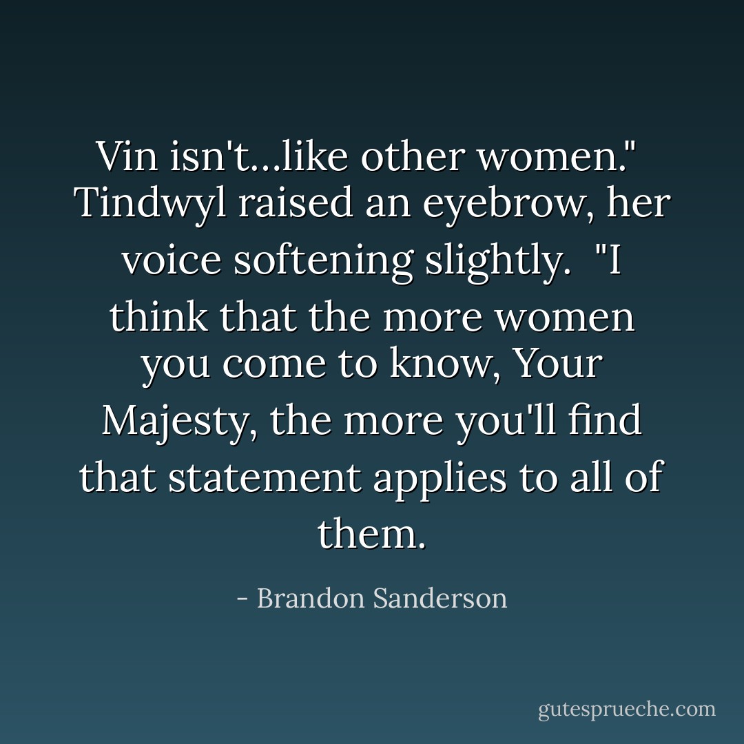 Vin isn't…like other women." <br />Tindwyl raised an eyebrow, her voice softening slightly. <br />"I think that the more women you come to know, Your Majesty, the more you'll find that statement applies to all of them. - Brandon Sanderson