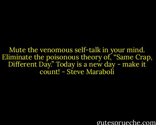Mute the venomous self-talk in your mind. Eliminate the poisonous theory of, “Same Crap, Different Day.” Today is a new day - make it count! - Steve Maraboli