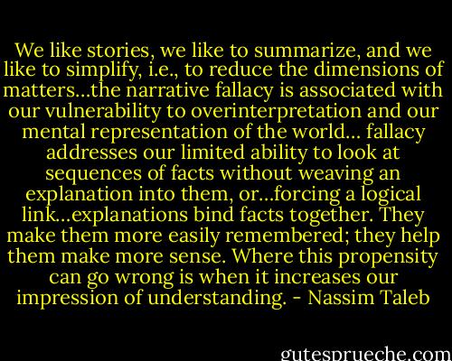 We like stories, we like to summarize, and we like to simplify, i.e., to reduce the dimensions of matters…the narrative fallacy is associated with our vulnerability to overinterpretation and our mental representation of the world… fallacy addresses our limited ability to look at sequences of facts without weaving an explanation into them, or…forcing a logical link…explanations bind facts together. They make them more easily remembered; they help them make more sense. Where this propensity can go wrong is when it increases our impression of understanding. - Nassim Taleb