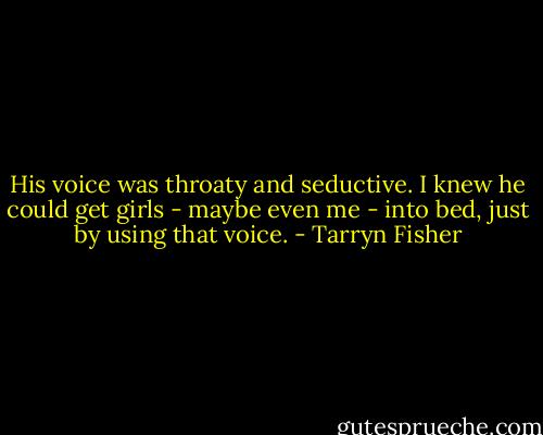 His voice was throaty and seductive. I knew he could get girls - maybe even me - into bed, just by using that voice. - Tarryn Fisher