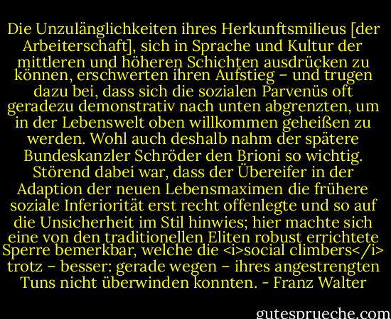 Die Unzulänglichkeiten ihres Herkunftsmilieus [der Arbeiterschaft], sich in Sprache und Kultur der mittleren und höheren Schichten ausdrücken zu können, erschwerten ihren Aufstieg – und trugen dazu bei, dass sich die sozialen Parvenüs oft geradezu demonstrativ nach unten abgrenzten, um in der Lebenswelt oben willkommen geheißen zu werden. Wohl auch deshalb nahm der spätere Bundeskanzler Schröder den Brioni so wichtig. Störend dabei war, dass der Übereifer in der Adaption der neuen Lebensmaximen die frühere soziale Inferiorität erst recht offenlegte und so auf die Unsicherheit im Stil hinwies; hier machte sich eine von den traditionellen Eliten robust errichtete Sperre bemerkbar, welche die <i>social climbers</i> trotz – besser: gerade wegen – ihres angestrengten Tuns nicht überwinden konnten. - Franz Walter