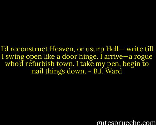 I’d reconstruct Heaven, or usurp Hell—<br />write till I swing open like a door hinge.<br />I arrive—a rogue who’d refurbish town.<br />I take my pen, begin to nail things down. - B.J. Ward