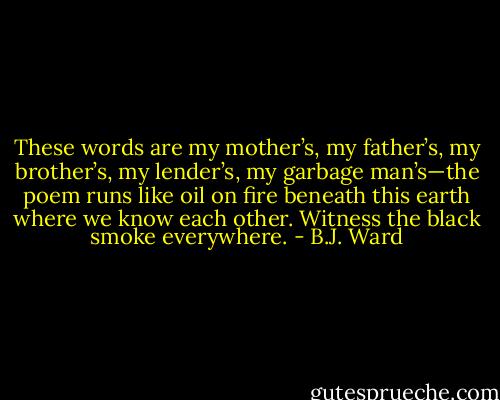 These words are my mother’s,<br />my father’s, my brother’s, my lender’s, my garbage<br />man’s—the poem runs<br />like oil on fire<br />beneath this earth where we know each other.<br />Witness the black smoke everywhere. - B.J. Ward