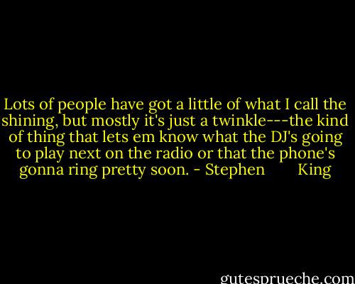 Lots of people have got a little of what I call the shining, but mostly it's just a twinkle---the kind of thing that lets em know what the DJ's going to play next on the radio or that the phone's gonna ring pretty soon. - Stephen        King