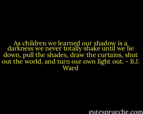 As children we learned our shadow<br />is a darkness we never totally shake<br />until we lie down, pull the shades,<br />draw the curtains, shut out the world,<br />and turn our own light out. - B.J. Ward
