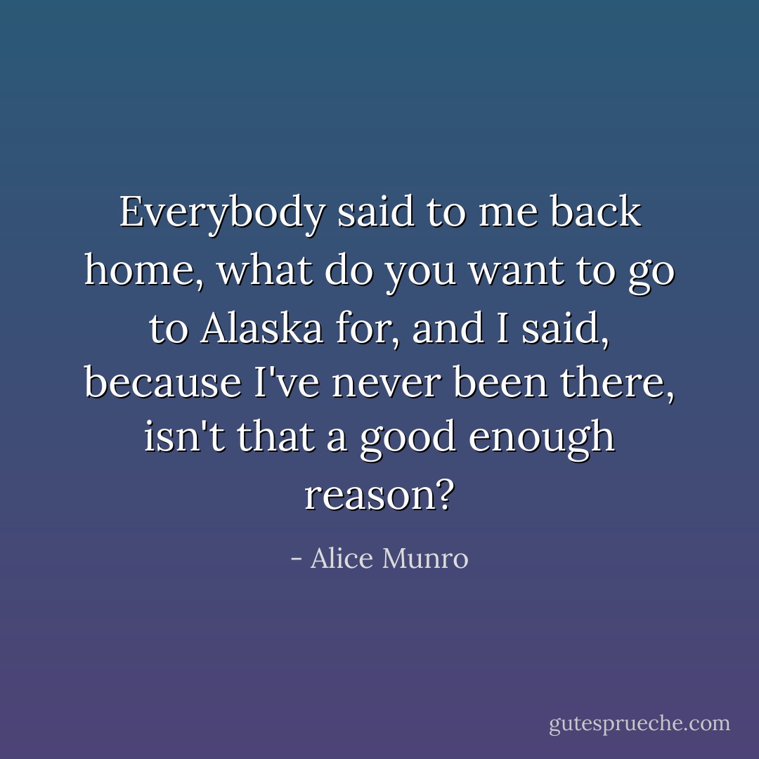 Everybody said to me back home, what do you want to go to Alaska for, and I said, because I've never been there, isn't that a good enough reason? - Alice Munro