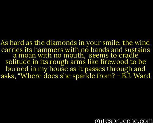 As hard as the diamonds in your smile,<br />the wind carries its hammers with no hands<br />and sustains a moan with no mouth,<br /><br />seems to cradle solitude in its rough arms like firewood<br />to be burned in my house as it passes through<br />and asks, “Where does she sparkle from? - B.J. Ward