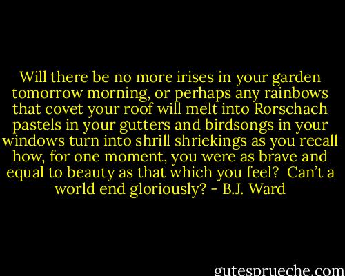 Will there be no more irises<br />in your garden tomorrow morning,<br />or perhaps any rainbows that covet<br />your roof will melt into Rorschach pastels<br />in your gutters and birdsongs in your windows<br />turn into shrill shriekings as you recall<br />how, for one moment, you were as brave<br />and equal to beauty as that which you feel?<br /><br />Can’t a world end gloriously? - B.J. Ward