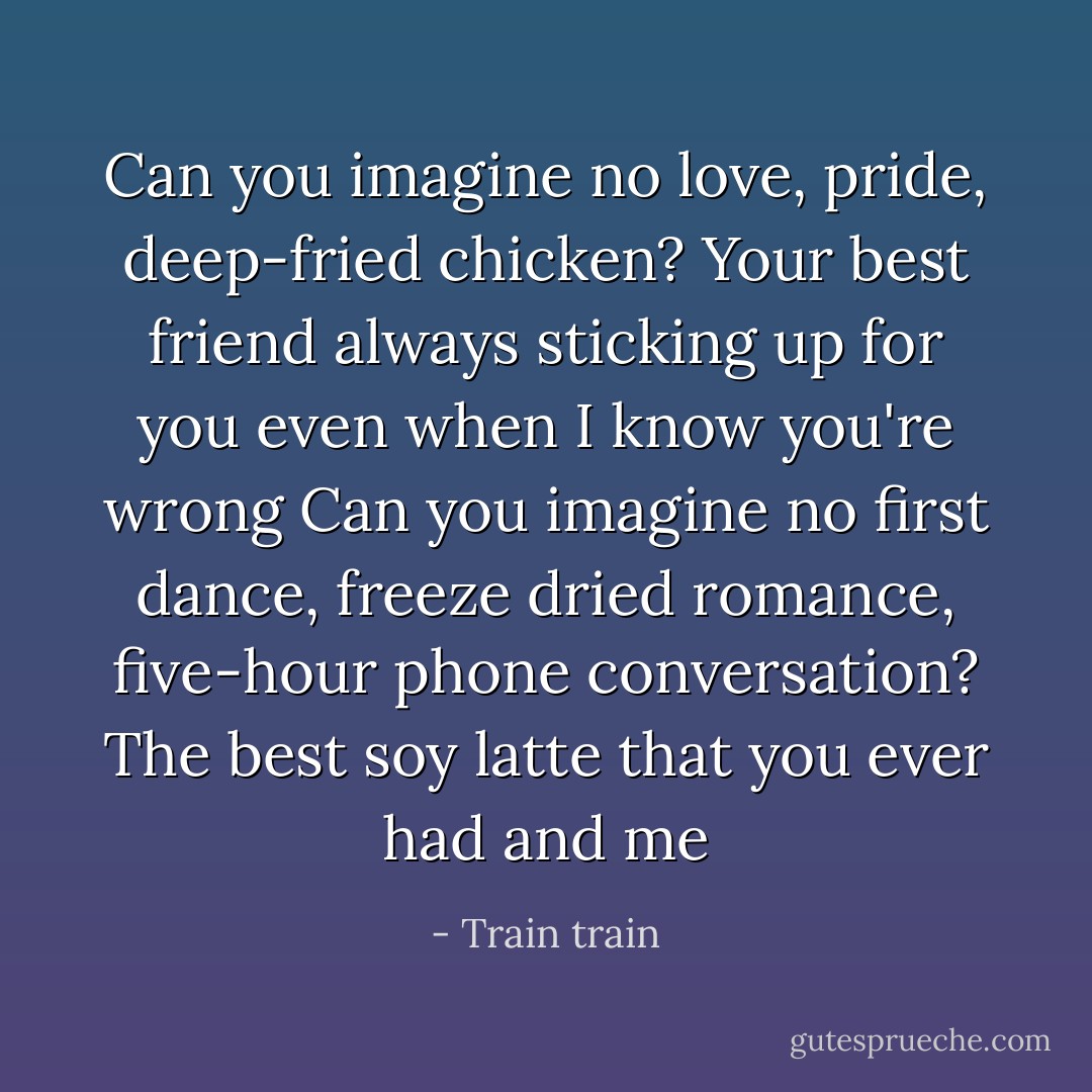 Can you imagine no love, pride, deep-fried chicken?<br />Your best friend always sticking up for you even when I know you're wrong<br />Can you imagine no first dance, freeze dried romance, five-hour phone conversation?<br />The best soy latte that you ever had and me - Train train