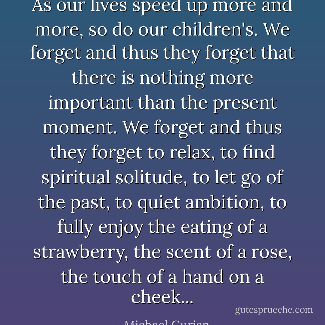 As our lives speed up more and more, so do our children's. We forget and thus they forget that there is nothing more important than the present moment. We forget and thus they forget to relax, to find spiritual solitude, to let go of the past, to quiet ambition, to fully enjoy the eating of a strawberry, the scent of a rose, the touch of a hand on a cheek... - Michael Gurian