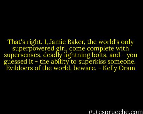 That's right. I, Jamie Baker, the world's only superpowered girl, come complete with supersenses, deadly lightning bolts, and - you guessed it - the ability to superkiss someone.<br /><br />Evildoers of the world, beware. - Kelly Oram